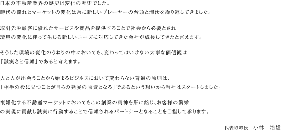 日本の不動産業界の歴史は変化の歴史でした。時代の流れとマーケットの変化は常に新しいプレーヤーの台頭と淘汰を繰り返してきました。取引先や顧客に優れたサービスや商品を提供することで社会から必要とされ環境の変化に伴って生じる新しいニーズに対応してきた会社が成長してきたと言えます。そうした環境の変化のうねりの中においても、変わってはいけない大事な価値観は「誠実さと信頼」であると考えます。人と人が出会うことから始まるビジネスにおいて変わらない普遍の原則は、「相手の役に立つことが自らの発展の原資となる」であるという想いから当社はスタートしました。複雑化する不動産マーケットにおいてもこの創業の精神を肝に銘じ、お客様の繁栄の実現に貢献し誠実に行動することで信頼されるパートナーとなることを目指して参ります。